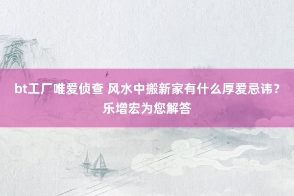 bt工厂唯爱侦查 风水中搬新家有什么厚爱忌讳？乐增宏为您解答