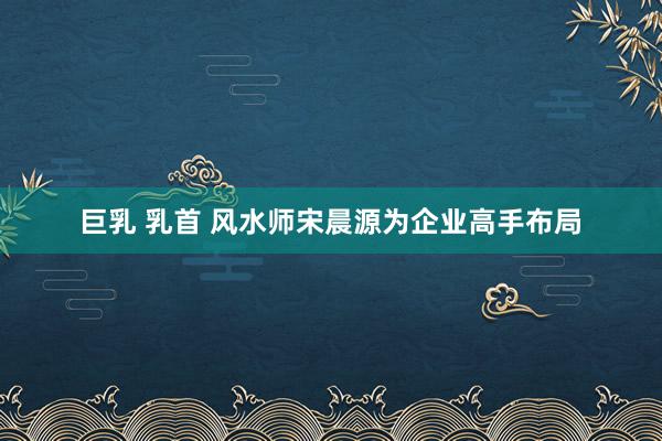 巨乳 乳首 风水师宋晨源为企业高手布局