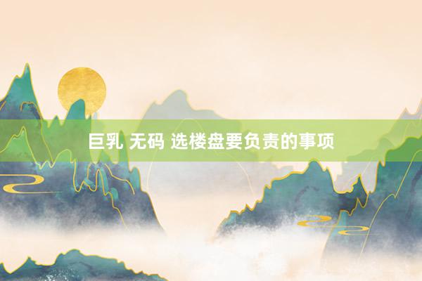 巨乳 无码 选楼盘要负责的事项