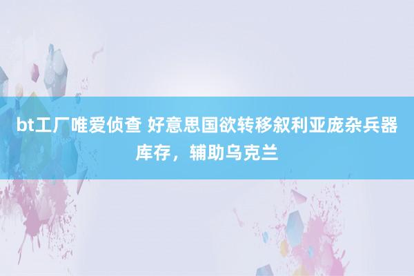 bt工厂唯爱侦查 好意思国欲转移叙利亚庞杂兵器库存，辅助乌克兰