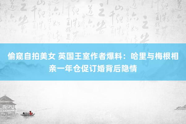 偷窥自拍美女 英国王室作者爆料：哈里与梅根相亲一年仓促订婚背后隐情