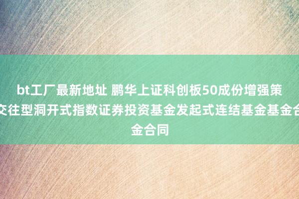 bt工厂最新地址 鹏华上证科创板50成份增强策略交往型洞开式指数证券投资基金发起式连结基金基金合同