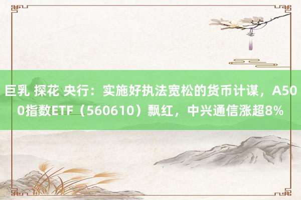 巨乳 探花 央行：实施好执法宽松的货币计谋，A500指数ETF（560610）飘红，中兴通信涨超8%