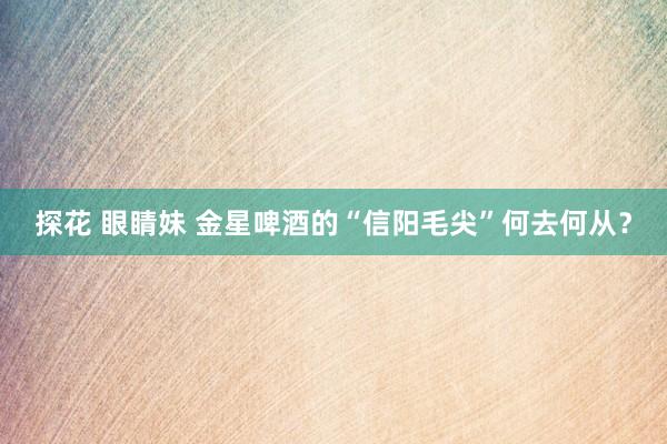 探花 眼睛妹 金星啤酒的“信阳毛尖”何去何从？