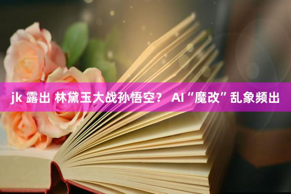 jk 露出 林黛玉大战孙悟空？ AI“魔改”乱象频出