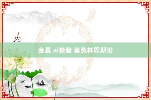 金晨 ai换脸 秦英林周期论