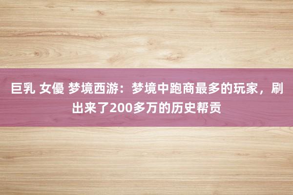 巨乳 女優 梦境西游：梦境中跑商最多的玩家，刷出来了200多万的历史帮贡