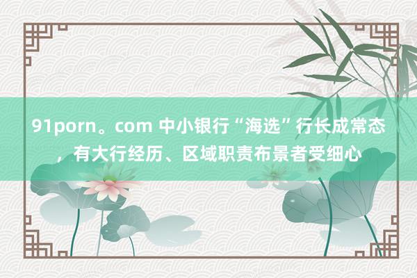 91porn。com 中小银行“海选”行长成常态，有大行经历、区域职责布景者受细心