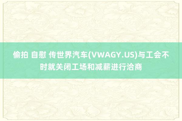 偷拍 自慰 传世界汽车(VWAGY.US)与工会不时就关闭工场和减薪进行洽商