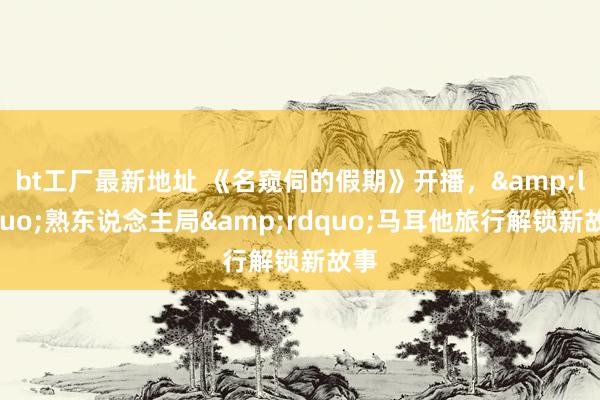 bt工厂最新地址 《名窥伺的假期》开播，&ldquo;熟东说念主局&rdquo;马耳他旅行解锁新故事