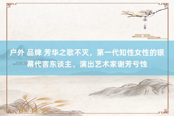 户外 品牌 芳华之歌不灭，第一代知性女性的银幕代言东谈主、演出艺术家谢芳亏蚀