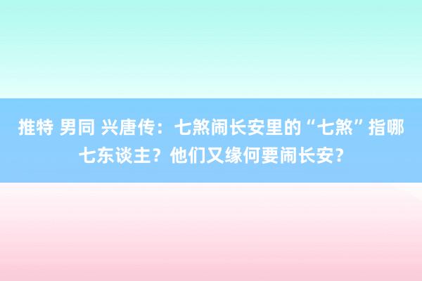 推特 男同 兴唐传：七煞闹长安里的“七煞”指哪七东谈主？他们又缘何要闹长安？