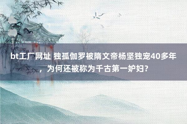 bt工厂网址 独孤伽罗被隋文帝杨坚独宠40多年，为何还被称为千古第一妒妇？