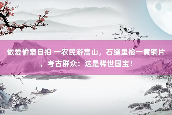 做爱偷窥自拍 一农民游嵩山，石缝里捡一黄铜片，考古群众：这是稀世国宝！