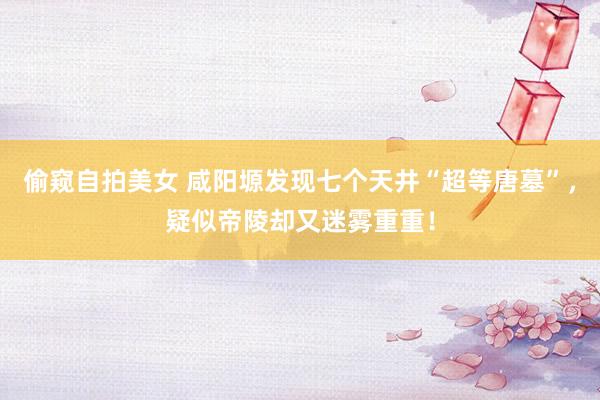 偷窥自拍美女 咸阳塬发现七个天井“超等唐墓”，疑似帝陵却又迷雾重重！