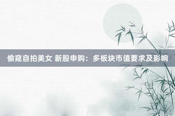 偷窥自拍美女 新股申购：多板块市值要求及影响