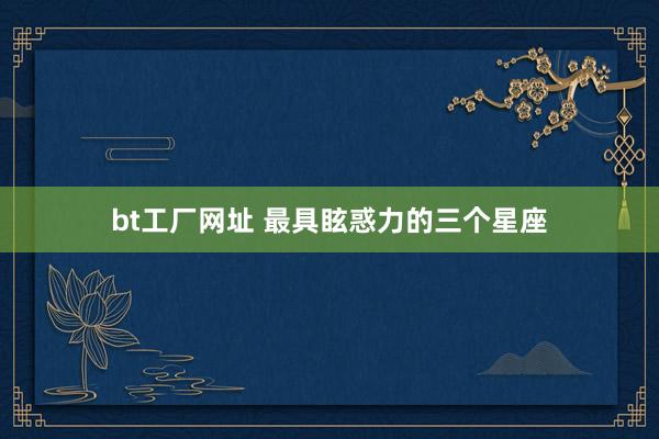 bt工厂网址 最具眩惑力的三个星座
