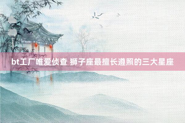 bt工厂唯爱侦查 狮子座最擅长遵照的三大星座