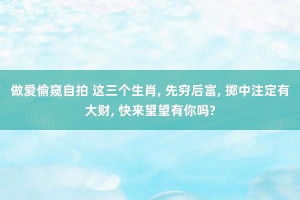 做爱偷窥自拍 这三个生肖， 先穷后富， 掷中注定有大财， 快来望望有你吗?