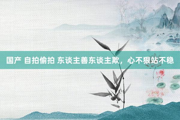 国产 自拍偷拍 东谈主善东谈主欺，心不狠站不稳
