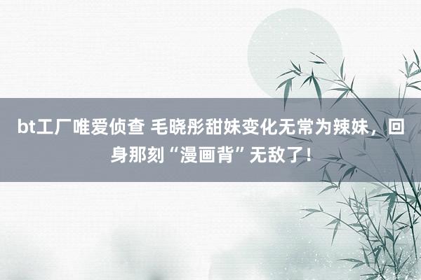 bt工厂唯爱侦查 毛晓彤甜妹变化无常为辣妹，回身那刻“漫画背”无敌了！