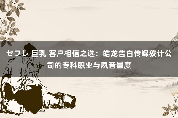 セフレ 巨乳 客户相信之选：皓龙告白传媒狡计公司的专科职业与夙昔量度