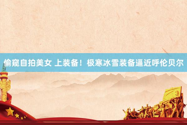 偷窥自拍美女 上装备！极寒冰雪装备逼近呼伦贝尔