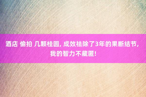 酒店 偷拍 几颗桂圆， 成效祛除了3年的果断结节， 我的智力不藏匿!