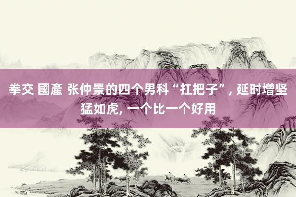 拳交 國產 张仲景的四个男科“扛把子”， 延时增坚猛如虎， 一个比一个好用