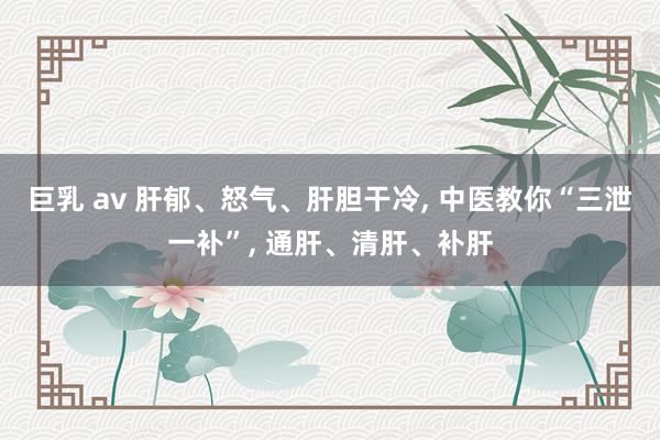 巨乳 av 肝郁、怒气、肝胆干冷， 中医教你“三泄一补”， 通肝、清肝、补肝