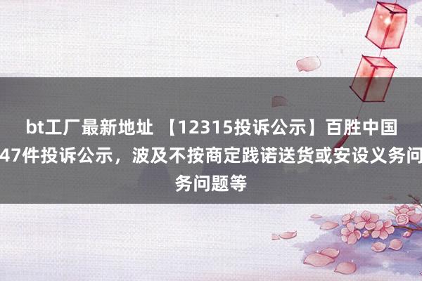 bt工厂最新地址 【12315投诉公示】百胜中国新增47件投诉公示，波及不按商定践诺送货或安设义务问题等