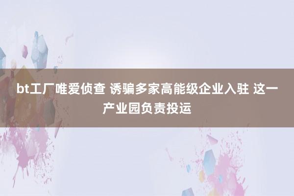 bt工厂唯爱侦查 诱骗多家高能级企业入驻 这一产业园负责投运
