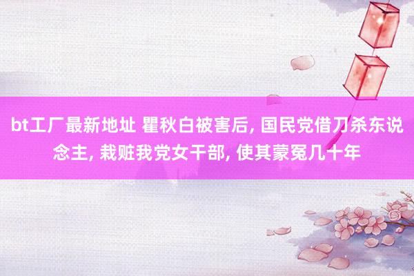 bt工厂最新地址 瞿秋白被害后， 国民党借刀杀东说念主， 栽赃我党女干部， 使其蒙冤几十年
