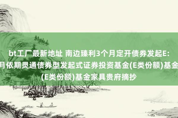 bt工厂最新地址 南边臻利3个月定开债券发起E: 南边臻利3个月依期灵通债券型发起式证券投资基金(E类份额)基金家具贵府摘抄