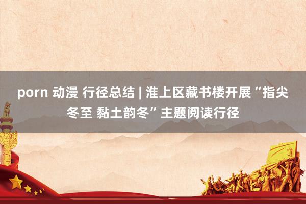 porn 动漫 行径总结 | 淮上区藏书楼开展“指尖冬至 黏土韵冬”主题阅读行径
