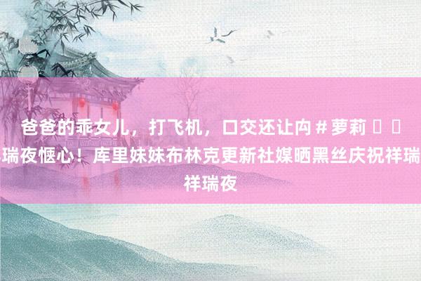 爸爸的乖女儿，打飞机，口交还让禸＃萝莉 ❤️祥瑞夜惬心！库里妹妹布林克更新社媒晒黑丝庆祝祥瑞夜