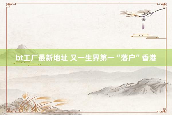 bt工厂最新地址 又一生界第一“落户”香港