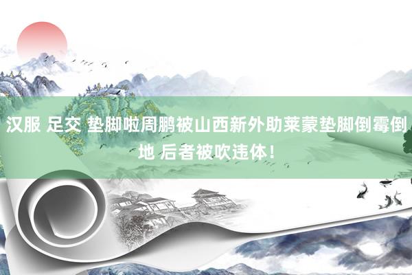 汉服 足交 垫脚啦周鹏被山西新外助莱蒙垫脚倒霉倒地 后者被吹违体！