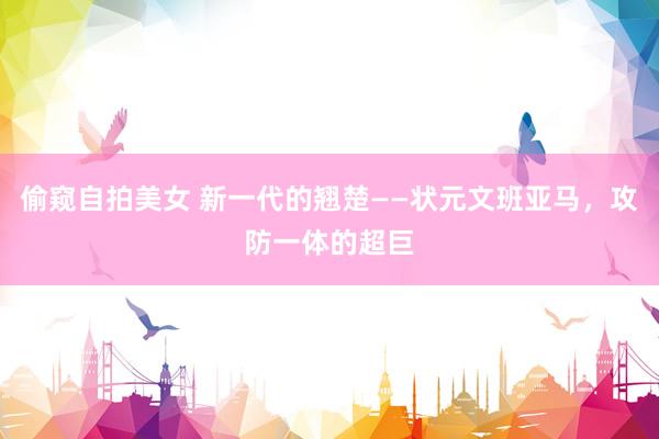 偷窥自拍美女 新一代的翘楚——状元文班亚马，攻防一体的超巨