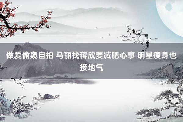 做爱偷窥自拍 马丽找蒋欣要减肥心事 明星瘦身也接地气