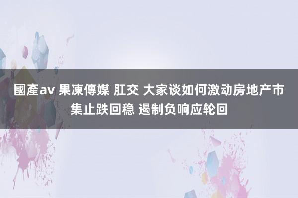 國產av 果凍傳媒 肛交 大家谈如何激动房地产市集止跌回稳 遏制负响应轮回