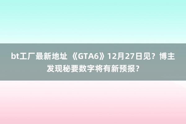 bt工厂最新地址 《GTA6》12月27日见？博主发现秘要数字将有新预报？