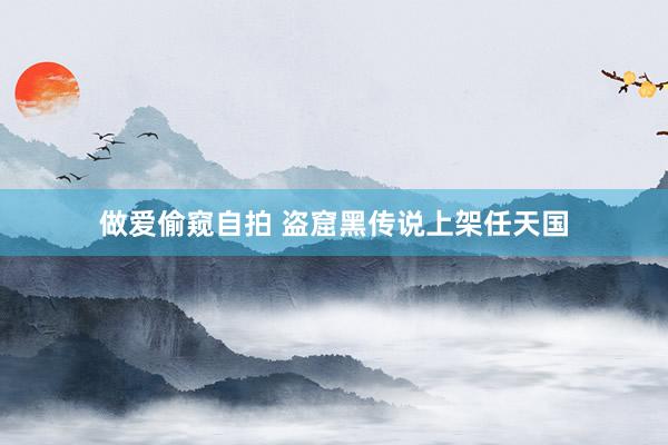 做爱偷窥自拍 盗窟黑传说上架任天国