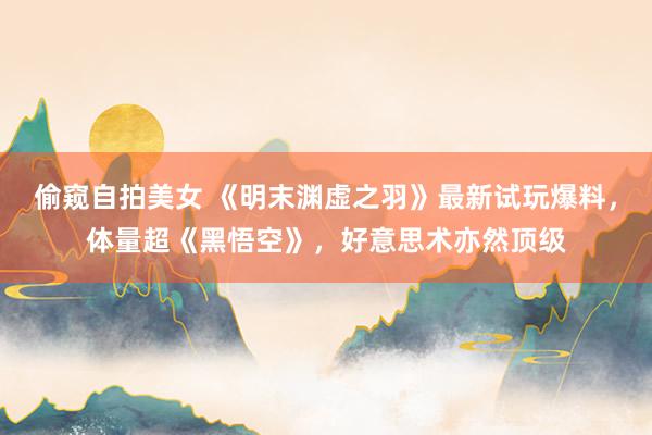 偷窥自拍美女 《明末渊虚之羽》最新试玩爆料，体量超《黑悟空》，好意思术亦然顶级