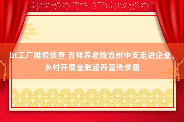 bt工厂唯爱侦查 吉祥养老险沧州中支走进企业、乡村开展金融涵养宣传步履