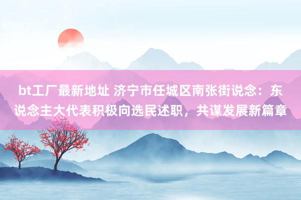 bt工厂最新地址 济宁市任城区南张街说念：东说念主大代表积极向选民述职，共谋发展新篇章