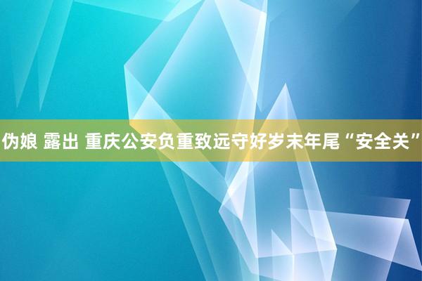 伪娘 露出 重庆公安负重致远守好岁末年尾“安全关”