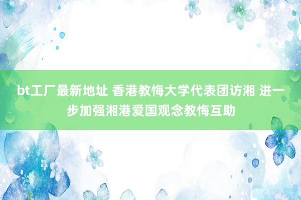 bt工厂最新地址 香港教悔大学代表团访湘 进一步加强湘港爱国观念教悔互助