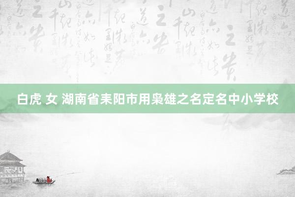白虎 女 湖南省耒阳市用枭雄之名定名中小学校