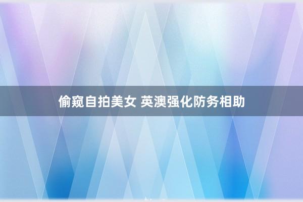 偷窥自拍美女 英澳强化防务相助